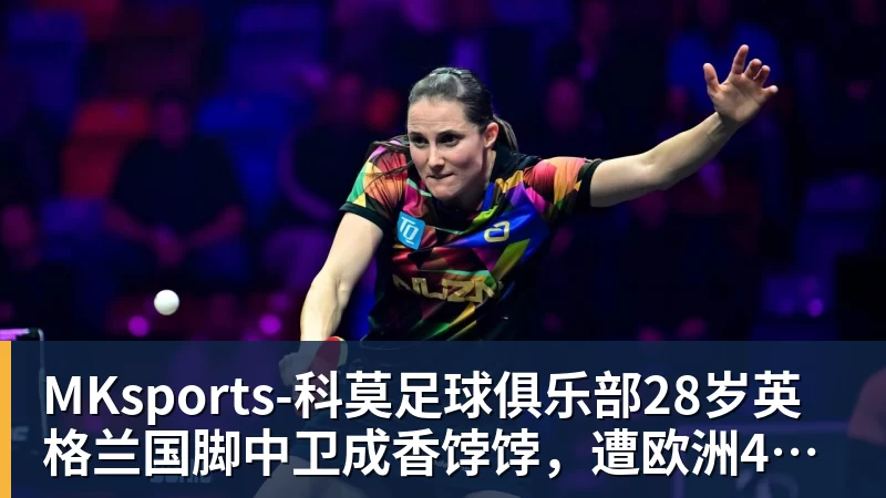MKsports-科莫足球俱乐部28岁英格兰国脚中卫成香饽饽，遭欧洲4大豪强哄抢，米兰着急卖人