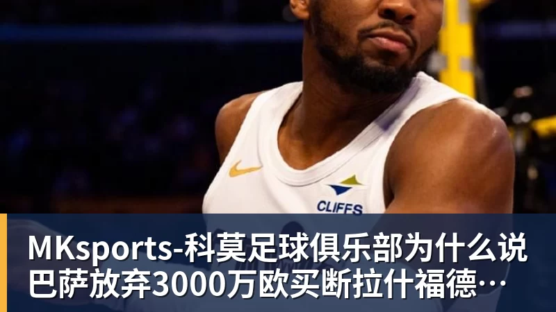 MKsports-科莫足球俱乐部入口MKsports-科莫足球俱乐部为什么说巴萨放弃3000万欧买断拉什福德,却花1.1亿买替代者的操作,其实是最明智的选择