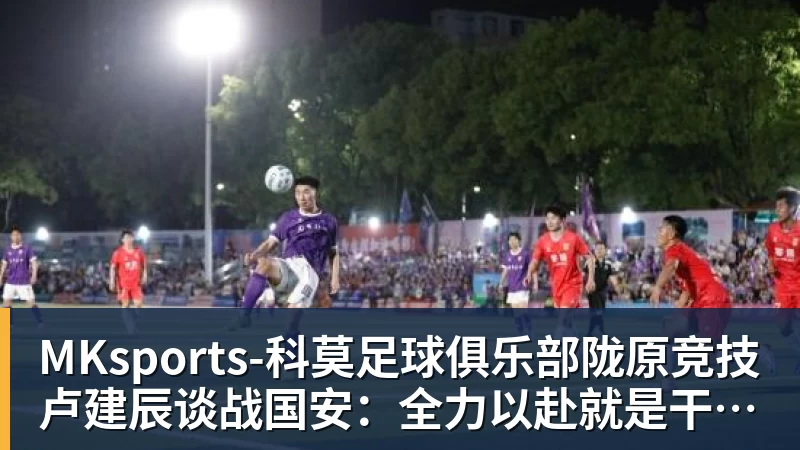 MKsports-科莫足球俱乐部陇原竞技卢建辰谈战国安:全力以赴就是干;想找张玉宁合影