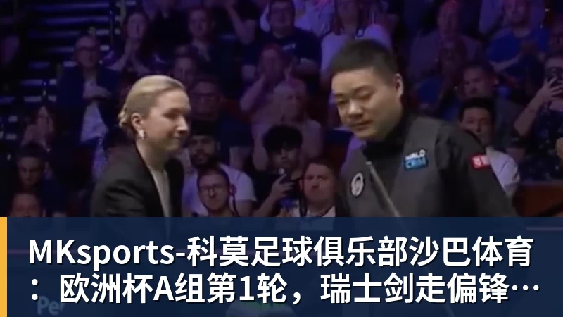 MKsports-科莫足球俱乐部沙巴体育：欧洲杯A组第1轮，瑞士剑走偏锋反戈匈牙利