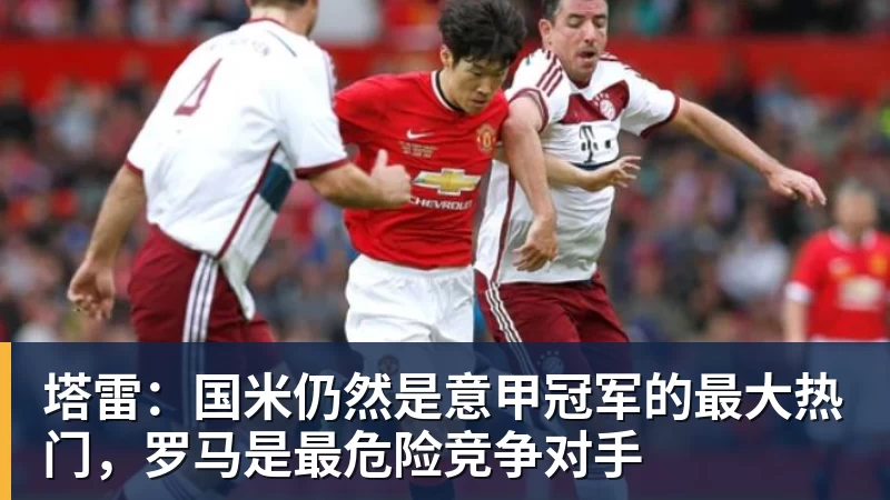 MKsports-科莫足球俱乐部入口塔雷:国米仍然是意甲冠军的最大热门,罗马是最危险竞争对手