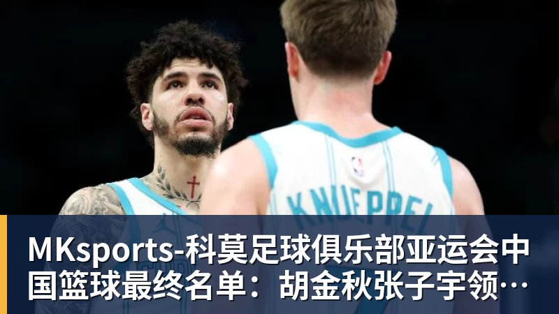 MKsports-科莫足球俱乐部入口MKsports-科莫足球俱乐部亚运会中国篮球最终名单:胡金秋张子宇领衔 杨瀚森贺希宁李月汝缺席