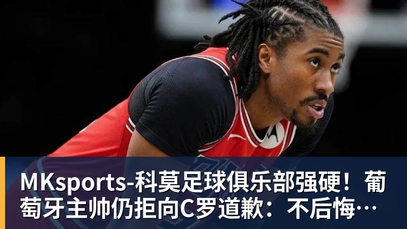 MKsports-科莫足球俱乐部强硬！葡萄牙主帅仍拒向C罗道歉：不后悔所说的话 规则对谁都平等
