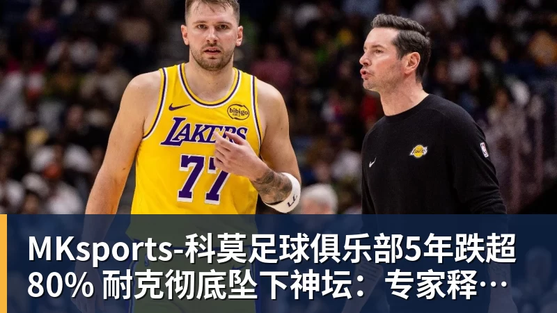 MKsports-科莫足球俱乐部入口MKsports-科莫足球俱乐部5年跌超80% 耐克彻底坠下神坛：专家释疑为何失宠