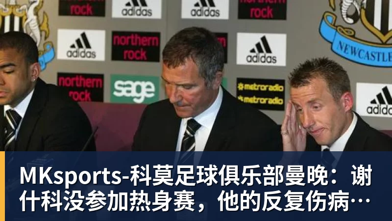 MKsports-科莫足球俱乐部入口MKsports-科莫足球俱乐部曼晚：谢什科没参加热身赛，他的反复伤病已经引发担忧